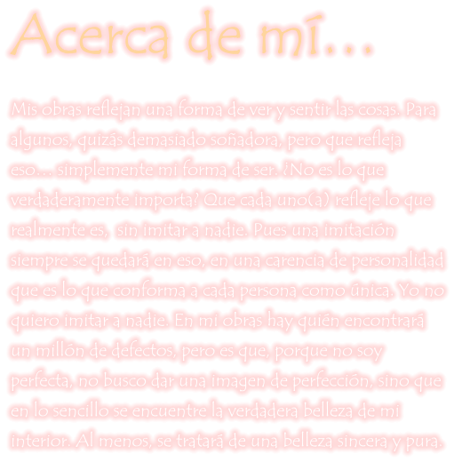 Acerca de mí… Mis obras reflejan una forma de ver y sentir las cosas. Para algunos, quizás demasiado soñadora, pero que refleja eso… simplemente mi forma de ser. ¿No es lo que verdaderamente importa? Que cada uno(a) refleje lo que realmente es,  sin imitar a nadie. Pues una imitación siempre se quedará en eso, en una carencia de personalidad que es lo que conforma a cada persona como única. Yo no quiero imitar a nadie. En mi obras hay quién encontrará un millón de defectos, pero es que, porque no soy perfecta, no busco dar una imagen de perfección, sino que en lo sencillo se encuentre la verdadera belleza de mi interior. Al menos, se tratará de una belleza sincera y pura.